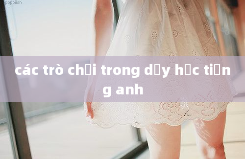 các trò chơi trong dạy học tiếng anh