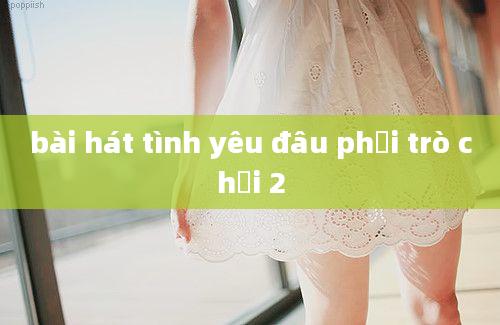 bài hát tình yêu đâu phải trò chơi 2