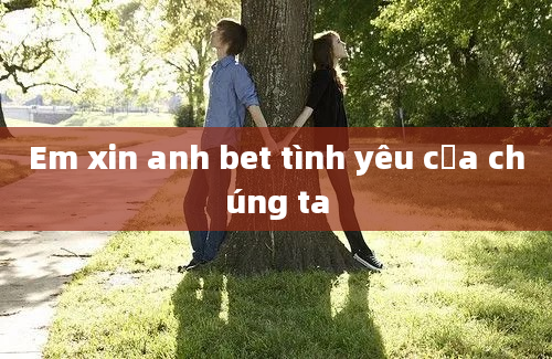 Em xin anh bet tình yêu của chúng ta