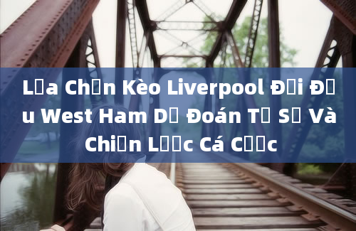 Lựa Chọn Kèo Liverpool Đối Đầu West Ham Dự Đoán Tỷ Số Và Chiến Lược Cá Cược