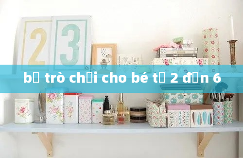 bộ trò chơi cho bé từ 2 đến 6