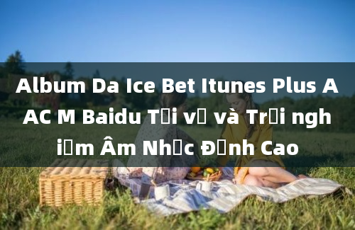 Album Da Ice Bet Itunes Plus AAC M Baidu Tải về và Trải nghiệm Âm Nhạc Đỉnh Cao