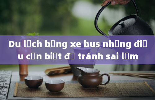 Du lịch bằng xe bus những điều cần biết để tránh sai lầm