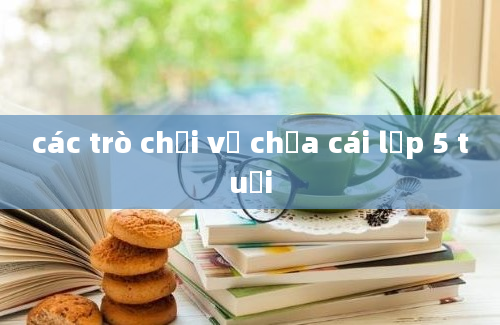 các trò chơi về chưa cái lớp 5 tuổi