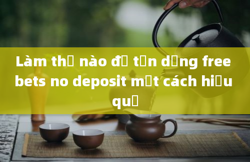 Làm thế nào để tận dụng free bets no deposit một cách hiệu quả