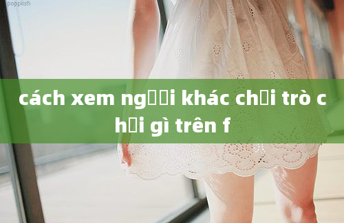 cách xem người khác chơi trò chơi gì trên f