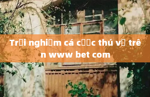 Trải nghiệm cá cược thú vị trên www bet com