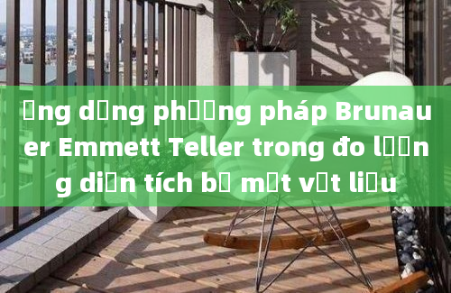 Ứng dụng phương pháp Brunauer Emmett Teller trong đo lường diện tích bề mặt vật liệu