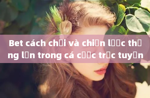 Bet cách chơi và chiến lược thắng lớn trong cá cược trực tuyến