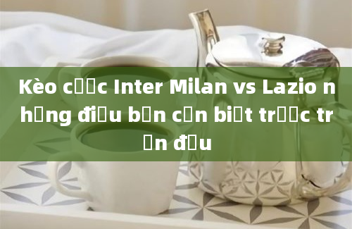 Kèo cược Inter Milan vs Lazio những điều bạn cần biết trước trận đấu