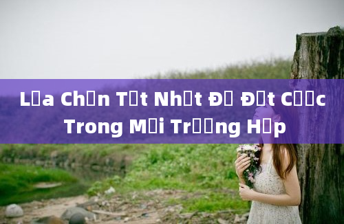 Lựa Chọn Tốt Nhất Để Đặt Cược Trong Mọi Trường Hợp