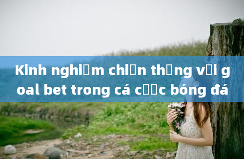 Kinh nghiệm chiến thắng với goal bet trong cá cược bóng đá