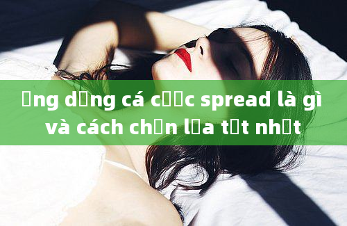 Ứng dụng cá cược spread là gì và cách chọn lựa tốt nhất