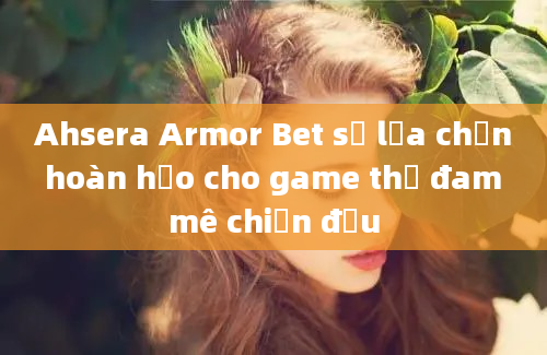 Ahsera Armor Bet sự lựa chọn hoàn hảo cho game thủ đam mê chiến đấu