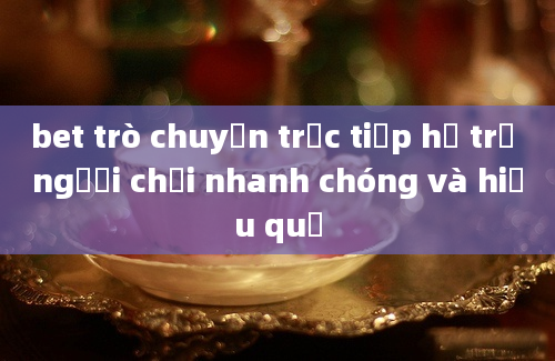 bet trò chuyện trực tiếp hỗ trợ người chơi nhanh chóng và hiệu quả