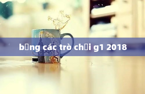 bảng các trò chơi g1 2018