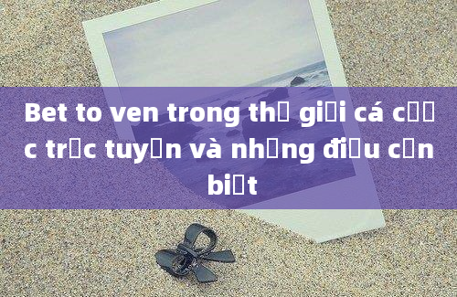 Bet to ven trong thế giới cá cược trực tuyến và những điều cần biết