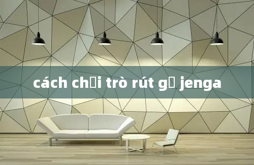 cách chơi trò rút gỗ jenga