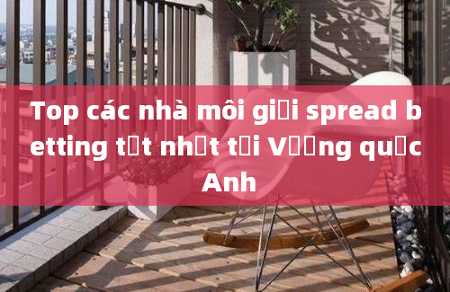 Top các nhà môi giới spread betting tốt nhất tại Vương quốc Anh