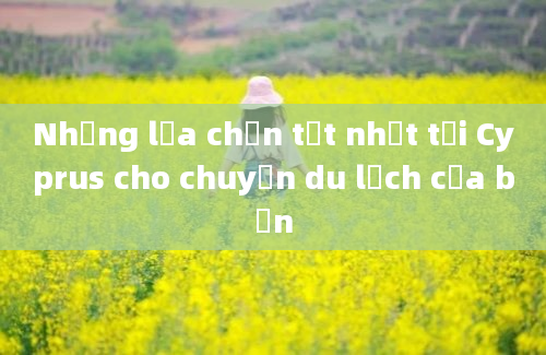 Những lựa chọn tốt nhất tại Cyprus cho chuyến du lịch của bạn