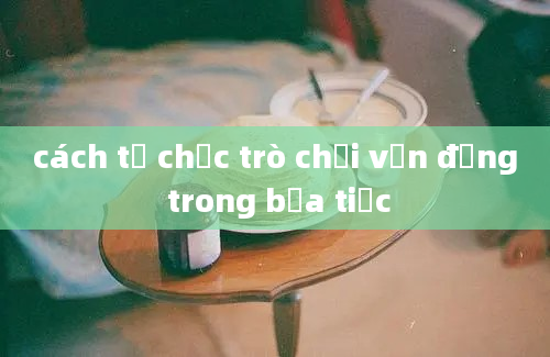 cách tổ chức trò chơi vận động trong bữa tiệc