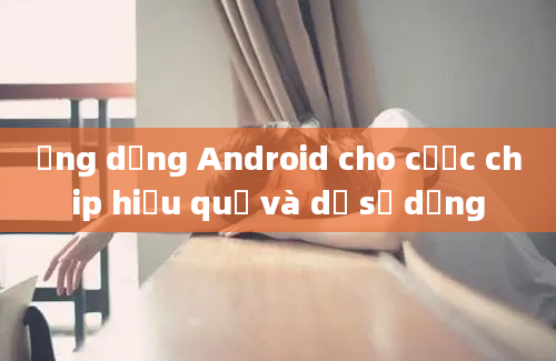 Ứng dụng Android cho cược chip hiệu quả và dễ sử dụng