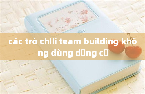 các trò chơi team building không dùng dụng cụ