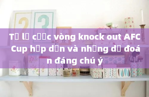 Tỷ lệ cược vòng knock out AFC Cup hấp dẫn và những dự đoán đáng chú ý