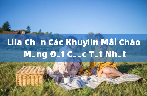 Lựa Chọn Các Khuyến Mãi Chào Mừng Đặt Cược Tốt Nhất