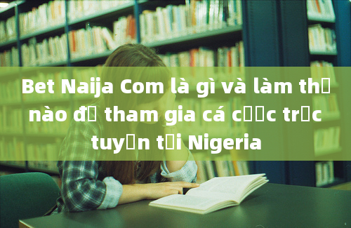 Bet Naija Com là gì và làm thế nào để tham gia cá cược trực tuyến tại Nigeria