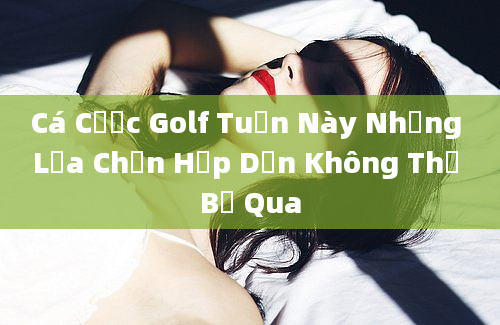 Cá Cược Golf Tuần Này Những Lựa Chọn Hấp Dẫn Không Thể Bỏ Qua