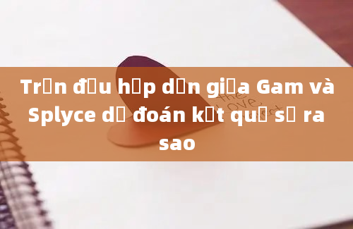 Trận đấu hấp dẫn giữa Gam và Splyce dự đoán kết quả sẽ ra sao