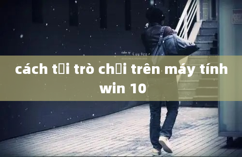 cách tải trò chơi trên máy tính win 10