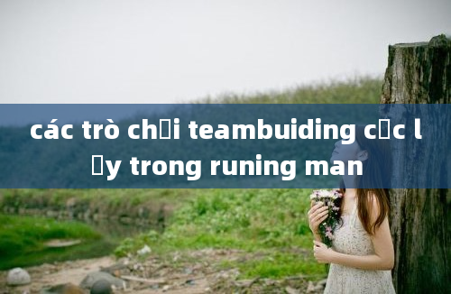 các trò chơi teambuiding cực lầy trong runing man