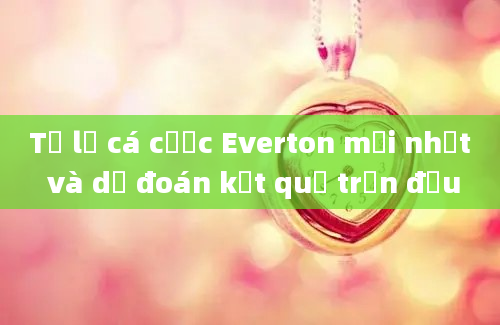 Tỷ lệ cá cược Everton mới nhất và dự đoán kết quả trận đấu