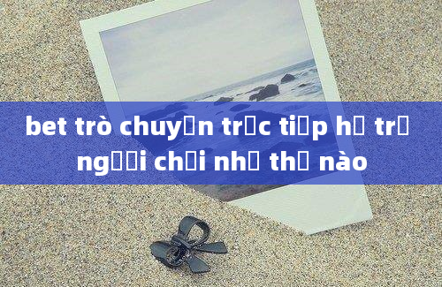 bet trò chuyện trực tiếp hỗ trợ người chơi như thế nào