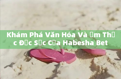 Khám Phá Văn Hóa Và Ẩm Thực Đặc Sắc Của Habesha Bet