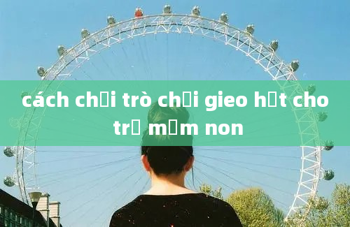 cách chơi trò chơi gieo hạt cho trẻ mầm non