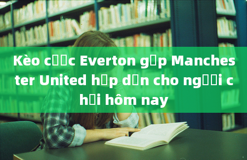 Kèo cược Everton gặp Manchester United hấp dẫn cho người chơi hôm nay