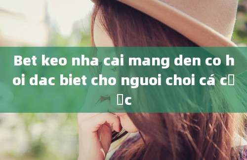 Bet keo nha cai mang den co hoi dac biet cho nguoi choi cá cược