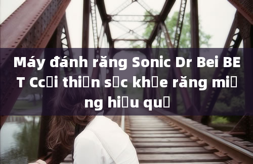 Máy đánh răng Sonic Dr Bei BET Ccải thiện sức khỏe răng miệng hiệu quả