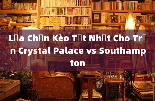 Lựa Chọn Kèo Tốt Nhất Cho Trận Crystal Palace vs Southampton