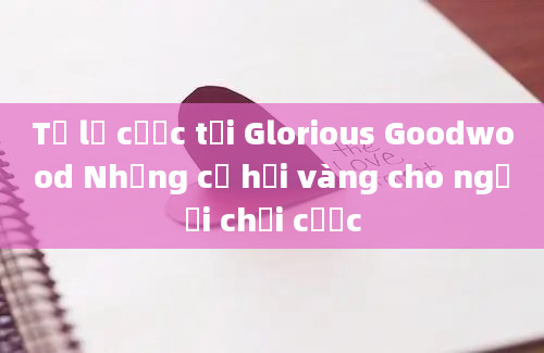 Tỷ lệ cược tại Glorious Goodwood Những cơ hội vàng cho người chơi cược