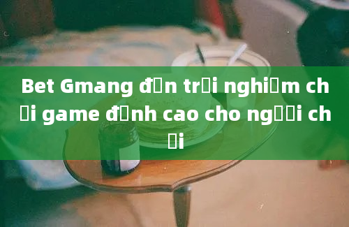 Bet Gmang đến trải nghiệm chơi game đỉnh cao cho người chơi