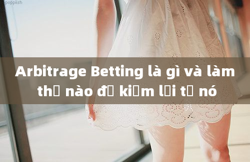 Arbitrage Betting là gì và làm thế nào để kiếm lợi từ nó