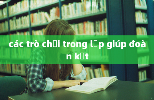 các trò chơi trong lớp giúp đoàn kết