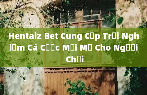 Hentaiz Bet Cung Cấp Trải Nghiệm Cá Cược Mới Mẻ Cho Người Chơi