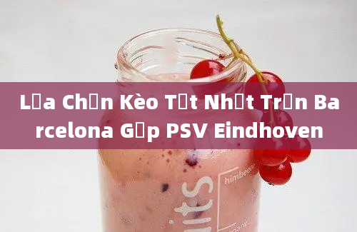 Lựa Chọn Kèo Tốt Nhất Trận Barcelona Gặp PSV Eindhoven