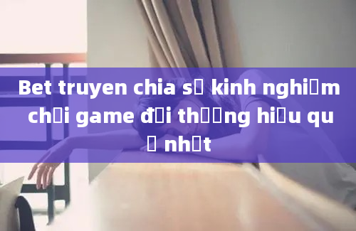 Bet truyen chia sẻ kinh nghiệm chơi game đổi thưởng hiệu quả nhất