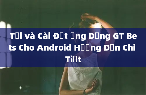 Tải và Cài Đặt Ứng Dụng GT Bets Cho Android Hướng Dẫn Chi Tiết